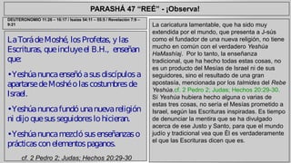 PARASHÁ 47 “REÉ” - ¡Observa! 
La Torá de Moshé, los Profetas, y las 
Escrituras, que incluye el B.H., enseñan 
que: 
• Yeshúa nunca enseñó a sus discípulos a 
apartarse de Moshé o las costumbres de 
Israel. 
• Yeshúa nunca fundó una nueva religión 
ni dijo que sus seguidores lo hicieran. 
• Yeshúa nunca mezcló sus enseñanzas o 
prácticas con elementos paganos. 
cf. 2 Pedro 2; Judas; Hechos 20:29-30 
La caricatura lamentable, que ha sido muy 
extendida por el mundo, que presenta a J-sús 
como el fundador de una nueva religión, no tiene 
mucho en común con el verdadero Yeshúa 
HaMashíaj. Por lo tanto, la enseñanza 
tradicional, que ha hecho todas estas cosas, no 
es un producto del Mesías de Israel ni de sus 
seguidores, sino el resultado de una gran 
apostasía, mencionada por los talmides del Rebe 
Yeshúa.cf. 2 Pedro 2; Judas; Hechos 20:29-30. 
Sí Yeshúa hubiera hecho alguna o varias de 
estas tres cosas, no sería el Mesías prometido a 
Israel, según las Escrituras inspiradas. Es tiempo 
de denunciar la mentira que se ha divulgado 
acerca de ese Justo y Santo, para que el mundo 
judío y tradicional vea que Él es verdaderamente 
el que las Escrituras dicen que es. 
DEUTERONOMIO 11:26 – 16:17 / Isaías 54:11 – 55:5 / Revelación 7:9 – 
9:21 
 