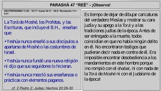 PARASHÁ 47 “REÉ” - ¡Observa! 
La Torá de Moshé, los Profetas, y las 
Escrituras, que incluye el B.H., enseñan 
que: 
• Yeshúa nunca enseñó a sus discípulos a 
apartarse de Moshé o las costumbres de 
Israel. 
• Yeshúa nunca fundó una nueva religión 
ni dijo que sus seguidores lo hicieran. 
• Yeshúa nunca mezcló sus enseñanzas o 
prácticas con elementos paganos. 
cf. 2 Pedro 2; Judas; Hechos 20:29-30 
Es tiempo de dejar de dibujar caricaturas 
del verdadero Mesías y mostrar su cara 
judía y su apego a la Torá y a las 
tradiciones judías de la época. Antes de 
ser entregado a la muerte, todos 
coincidían en que no había ningún delito 
en él. No encontraron testigos que 
pudieran decir nada en contra de él. Era 
imposible encontrar desobediencia a los 
mandamientos en este hombre porque 
¡no rompió con el shabat, ni con nada de 
la Torá de Moshé ni con el Judaísmo de 
la época! 
DEUTERONOMIO 11:26 – 16:17 / Isaías 54:11 – 55:5 / Revelación 7:9 – 
9:21 
 