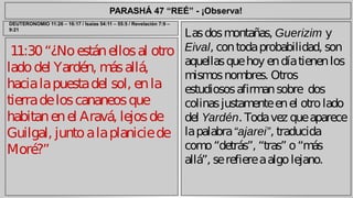 PARASHÁ 47 “REÉ” - ¡Observa! 
11:30 “¿No están ellos al otro 
lado del Yardén, más allá, 
hacia la puesta del sol, en la 
tierra de los cananeos que 
habitan en el Aravá, lejos de 
Guilgal, junto a la planicie de 
Moré?” 
Las dos montañas, Guerizim y 
Eival, con toda probabilidad, son 
aquellas que hoy en día tienen los 
mismos nombres. Otros 
estudiosos afirman sobre dos 
colinas justamente en el otro lado 
del Yardén. Toda vez que aparece 
la palabra “ajarei”, traducida 
como “detrás”, “tras” o “más 
allá”, se refiere a algo lejano. 
DEUTERONOMIO 11:26 – 16:17 / Isaías 54:11 – 55:5 / Revelación 7:9 – 
9:21 
 