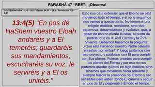 PARASHÁ 47 “REÉ” - ¡Observa! 
13:4(5) “En pos de 
HaShem vuestro Eloah 
andaréis y a El 
temeréis; guardaréis 
sus mandamientos, 
escucharéis su voz, le 
serviréis y a El os 
uniréis.” 
Esto nos da a entender que el Eterno se está 
moviendo todo el tiempo, y si no le seguimos 
nos vamos a quedar atrás. No tenemos una 
religión estática, monótona, sino viva, 
expansiva, desarrolladora y evolutiva, que, a 
pesar de eso no pierde la base, el punto de 
partida, que es la Torá Escrita y la Torá 
Viviente. Debemos hacernos la pregunta: 
¿Qué está haciendo nuestro Padre celestial 
en estos momentos? Y luego juntarnos con 
ese proyecto y colaborar con Él para cumplir 
con Sus planes. Fuimos creados para cumplir 
los planes del Eterno y por eso no nos 
podemos quedar quietos en algo estático, sino 
tenemos que movernos hacia adelante y 
siempre buscar la presencia del Eterno y ser 
sensibles para saber dónde Él camina y seguir 
en pos de Él y pegarnos a Él todo el tiempo. 
DEUTERONOMIO 11:26 – 16:17 / Isaías 54:11 – 55:5 / Revelación 7:9 – 
9:21 
 