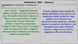 PARASHÁ 47 “REÉ” - ¡Observa! 
Juan 5:19-20: “ Respondió entonces 
Yeshúa, y les dijo: De cierto, de cierto os 
digo: No puede el Hijo hacer nada por sí 
mismo, sino lo que ve hacer al Padre; 
porque todo lo que el Padre hace, 
también lo hace el Hijo igualmente. 
Porque el Padre ama al Hijo, y le muestra 
todas las cosas que él hace; y mayores 
obras que estas le mostrará, de modo que 
vosotros os maravilléis.” 
Fuimos creados para cumplir los 
planes del Eterno y por eso no nos 
podemos quedar quietos en algo 
estático, sino tenemos que 
movernos hacia adelante y siempre 
buscar la presencia del Eterno y ser 
sensibles para saber dónde Él 
camina y seguir en pos de Él y 
pegarnos a Él todo el tiempo. 
DEUTERONOMIO 11:26 – 16:17 / Isaías 54:11 – 55:5 / Revelación 7:9 – 
9:21 
 
