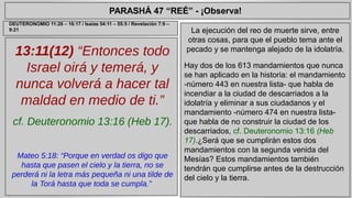 PARASHÁ 47 “REÉ” - ¡Observa! 
13:11(12) “Entonces todo 
Israel oirá y temerá, y 
nunca volverá a hacer tal 
maldad en medio de ti.” 
cf. Deuteronomio 13:16 (Heb 17). 
Mateo 5:18: “Porque en verdad os digo que 
hasta que pasen el cielo y la tierra, no se 
perderá ni la letra más pequeña ni una tilde de 
la Torá hasta que toda se cumpla.” 
La ejecución del reo de muerte sirve, entre 
otras cosas, para que el pueblo tema ante el 
pecado y se mantenga alejado de la idolatría. 
Hay dos de los 613 mandamientos que nunca 
se han aplicado en la historia: el mandamiento 
-número 443 en nuestra lista- que habla de 
incendiar a la ciudad de descarriados a la 
idolatría y eliminar a sus ciudadanos y el 
mandamiento -número 474 en nuestra lista-que 
habla de no construir la ciudad de los 
descarriados, cf. Deuteronomio 13:16 (Heb 
17).¿Será que se cumplirán estos dos 
mandamientos con la segunda venida del 
Mesías? Estos mandamientos también 
tendrán que cumplirse antes de la destrucción 
del cielo y la tierra. 
DEUTERONOMIO 11:26 – 16:17 / Isaías 54:11 – 55:5 / Revelación 7:9 – 
9:21 
 
