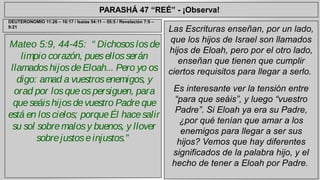 PARASHÁ 47 “REÉ” - ¡Observa! 
Mateo 5:9, 44-45: “ Dichosos los de 
limpio corazón, pues ellos serán 
llamados hijos de Eloah... Pero yo os 
digo: amad a vuestros enemigos, y 
orad por los que os persiguen, para 
que seáis hijos de vuestro Padre que 
está en los cielos; porque Él hace salir 
su sol sobre malos y buenos, y llover 
sobre justos e injustos.” 
Las Escrituras enseñan, por un lado, 
que los hijos de Israel son llamados 
hijos de Eloah, pero por el otro lado, 
enseñan que tienen que cumplir 
ciertos requisitos para llegar a serlo. 
Es interesante ver la tensión entre 
“para que seáis”, y luego “vuestro 
Padre”. Si Eloah ya era su Padre, 
¿por qué tenían que amar a los 
enemigos para llegar a ser sus 
hijos? Vemos que hay diferentes 
significados de la palabra hijo, y el 
hecho de tener a Eloah por Padre. 
DEUTERONOMIO 11:26 – 16:17 / Isaías 54:11 – 55:5 / Revelación 7:9 – 
9:21 
 
