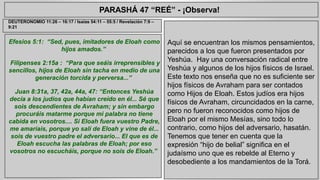 PARASHÁ 47 “REÉ” - ¡Observa! 
Efesios 5:1: “Sed, pues, imitadores de Eloah como 
hijos amados.” 
Filipenses 2:15a : “Para que seáis irreprensibles y 
sencillos, hijos de Eloah sin tacha en medio de una 
generación torcida y perversa...” 
Juan 8:31a, 37, 42a, 44a, 47: “Entonces Yeshúa 
decía a los judíos que habían creído en él... Sé que 
sois descendientes de Avraham; y sin embargo 
procuráis matarme porque mi palabra no tiene 
cabida en vosotros.... Si Eloah fuera vuestro Padre, 
me amaríais, porque yo salí de Eloah y vine de él... 
sois de vuestro padre el adversario... El que es de 
Eloah escucha las palabras de Eloah; por eso 
vosotros no escucháis, porque no sois de Eloah.” 
Aquí se encuentran los mismos pensamientos, 
parecidos a los que fueron presentados por 
Yeshúa. Hay una conversación radical entre 
Yeshúa y algunos de los hijos físicos de Israel. 
Este texto nos enseña que no es suficiente ser 
hijos físicos de Avraham para ser contados 
como Hijos de Eloah. Estos judíos era hijos 
físicos de Avraham, circuncidados en la carne, 
pero no fueron reconocidos como hijos de 
Eloah por el mismo Mesías, sino todo lo 
contrario, como hijos del adversario, hasatán. 
Tenemos que tener en cuenta que la 
expresión “hijo de belial” significa en el 
judaísmo uno que es rebelde al Eterno y 
desobediente a los mandamientos de la Torá. 
DEUTERONOMIO 11:26 – 16:17 / Isaías 54:11 – 55:5 / Revelación 7:9 – 
9:21 
 