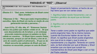 PARASHÁ 47 “REÉ” - ¡Observa! 
Efesios 5:1: “Sed, pues, imitadores de Eloah como 
hijos amados.” 
Filipenses 2:15a : “Para que seáis irreprensibles y 
sencillos, hijos de Eloah sin tacha en medio de una 
generación torcida y perversa...” 
Juan 8:31a, 37, 42a, 44a, 47: “Entonces Yeshúa 
decía a los judíos que habían creído en él... Sé que 
sois descendientes de Avraham; y sin embargo 
procuráis matarme porque mi palabra no tiene 
cabida en vosotros.... Si Eloah fuera vuestro Padre, 
me amaríais, porque yo salí de Eloah y vine de él... 
sois de vuestro padre el adversario... El que es de 
Eloah escucha las palabras de Eloah; por eso 
vosotros no escucháis, porque no sois de Eloah.” 
Según el pensamiento hebreo, el hecho de ser 
hijo tiene que ver con varias cosas 
1. Significa haber nacido físicamente y ser un 
heredero genético de aquel que es llamado 
padre. 
2. Significa ser un representante y un seguidor 
de alguien. 
Tener a satán como padre no significa que satán 
podrá engendrar hijos. De la misma manera, 
cuando las Escrituras hablan de ser hijo de 
Eloah, no significa que Eloah pueda engendrar, 
sino que él es tu origen y que tú eres su 
representante y su seguidor. Teniendo en cuenta 
esto, es fácil entender por qué el Mesías y Shaúl 
enseñan que uno tiene que cumplir los 
mandamientos de Eloah para llegar a ser un hijo 
del Padre celestial. 
DEUTERONOMIO 11:26 – 16:17 / Isaías 54:11 – 55:5 / Revelación 7:9 – 
9:21 
 