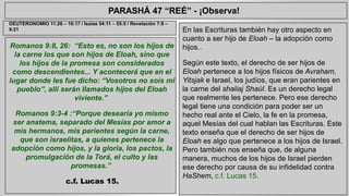 PARASHÁ 47 “REÉ” - ¡Observa! 
Romanos 9:8, 26: “Esto es, no son los hijos de 
la carne los que son hijos de Eloah, sino que 
los hijos de la promesa son considerados 
como descendientes... Y acontecerá que en el 
lugar donde les fue dicho: “Vosotros no sois mi 
pueblo”, allí serán llamados hijos del Eloah 
viviente.” 
Romanos 9:3-4 :“Porque desearía yo mismo 
ser anatema, separado del Mesías por amor a 
mis hermanos, mis parientes según la carne, 
que son israelitas, a quienes pertenece la 
adopción como hijos, y la gloria, los pactos, la 
promulgación de la Torá, el culto y las 
promesas.” 
c.f. Lucas 15. 
En las Escrituras también hay otro aspecto en 
cuanto a ser hijo de Eloah – la adopción como 
hijos.. 
Según este texto, el derecho de ser hijos de 
Eloah pertenece a los hijos físicos de Avraham, 
Yitsjak e Israel, los judíos, que eran parientes en 
la carne del shaliaj Shaúl. Es un derecho legal 
que realmente les pertenece. Pero ese derecho 
legal tiene una condición para poder ser un 
hecho real ante el Cielo, la fe en la promesa, 
aquel Mesías del cual hablan las Escrituras. Este 
texto enseña que el derecho de ser hijos de 
Eloah es algo que pertenece a los hijos de Israel. 
Pero también nos enseña que, de alguna 
manera, muchos de los hijos de Israel pierden 
ese derecho por causa de su infidelidad contra 
HaShem, c.f. Lucas 15. 
DEUTERONOMIO 11:26 – 16:17 / Isaías 54:11 – 55:5 / Revelación 7:9 – 
9:21 
 