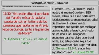 PARASHÁ 47 “REÉ” - ¡Observa! 
11:30 “¿No están ellos al otro lado 
del Yardén, más allá, hacia la 
puesta del sol, en la tierra de los 
cananeos que habitan en el Aravá, 
lejos de Guilgal, junto a la planicie 
de Moré?” 
cf. Génesis 12:6-7 / cf. Josué 
24:32 
El monte Eival, 940 m.n.m., está al 
norte y el monte Guerizim, 880 
m.n.m., está al sur. En el valle entre 
los dos montes se encuentra la ciudad 
de Shejem. Había una ruta 
importante que pasaba por ese lugar 
que conectaba a Israel con el resto 
del mundo. Fue un lugar de 
encuentro para los viajeros entre el 
norte, sur, este y oeste. Aquí fue 
donde Avraham hizo su primer altar, 
cf. Génesis 12:6-7, y aquí fue 
sepultado Yosef, cf. Josué 24:32. 
DEUTERONOMIO 11:26 – 16:17 / Isaías 54:11 – 55:5 / Revelación 7:9 – 
9:21 
 