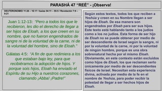 PARASHÁ 47 “REÉ” - ¡Observa! 
Juan 1:12-13: “Pero a todos los que le 
recibieron, les dio el derecho de llegar a 
ser hijos de Eloah, a los que creen en su 
nombre, que no fueron engendrados de 
sangre ni de la voluntad de la carne, ni de 
la voluntad del hombre, sino de Eloah.” 
Gálatas 4:5: “A fin de que redimiera a los 
que estaban bajo ley, para que 
recibiéramos la adopción de hijos. Y 
porque sois hijos, Eloah ha enviado el 
Espíritu de su Hijo a nuestros corazones, 
clamando ¡Abba! ¡Padre!” 
Según estos textos, todos los que reciben a 
Yeshúa y creen en su Nombre llegan a ser 
hijos de Eloah. De esa manera son 
engendrados por Eloah para ser sus hijos. 
Este texto está hablando tanto a los judíos 
como a los no judíos. Esta forma de ser hijo 
de Eloah no se puede obtener por medio de 
ser descendiente de Israel según la sangre, ni 
por la voluntad de la carne, ni por la voluntad 
de ningún hombre, porque es una obra 
sobrenatural hecha por el mismo Eloah. 
Obviamente, en este contexto están excluidos 
como hijos de Eloah, los que reclaman serlo 
únicamente por medio de ser descendientes 
físicos de Israel. Necesitan esta experiencia 
divina, activada por medio de la fe en el 
nombre de Yeshúa, para poder recibir la 
potestad de llegar a ser hechos hijos de 
Eloah. 
DEUTERONOMIO 11:26 – 16:17 / Isaías 54:11 – 55:5 / Revelación 7:9 – 
9:21 
 