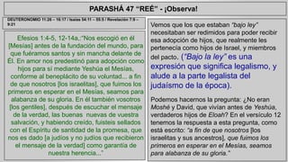 PARASHÁ 47 “REÉ” - ¡Observa! 
Efesios 1:4-5, 12-14a,:“Nos escogió en él 
[Mesías] antes de la fundación del mundo, para 
que fuéramos santos y sin mancha delante de 
Él. En amor nos predestinó para adopción como 
hijos para sí mediante Yeshúa el Mesías, 
conforme al beneplácito de su voluntad... a fin 
de que nosotros [los israelitas], que fuimos los 
primeros en esperar en el Mesías, seamos para 
alabanza de su gloria. En él también vosotros 
[los gentiles], después de escuchar el mensaje 
de la verdad, las buenas nuevas de vuestra 
salvación, y habiendo creído, fuisteis sellados 
con el Espíritu de santidad de la promesa, que 
nos es dado [a judíos y no judíos que recibieron 
el mensaje de la verdad] como garantía de 
nuestra herencia...” 
Vemos que los que estaban “bajo ley” 
necesitaban ser redimidos para poder recibir 
esa adopción de hijos, que realmente les 
pertenecía como hijos de Israel, y miembros 
del pacto. (“Bajo la ley” es una 
expresión que significa legalismo, y 
alude a la parte legalista del 
judaísmo de la época). 
Podemos hacernos la pregunta: ¿No eran 
Moshé y David, que vivían antes de Yeshúa, 
verdaderos hijos de Eloah? En el versículo 12 
tenemos la respuesta a esta pregunta, como 
está escrito: “a fin de que nosotros [los 
israelitas y sus ancestros], que fuimos los 
primeros en esperar en el Mesías, seamos 
para alabanza de su gloria.” 
DEUTERONOMIO 11:26 – 16:17 / Isaías 54:11 – 55:5 / Revelación 7:9 – 
9:21 
 