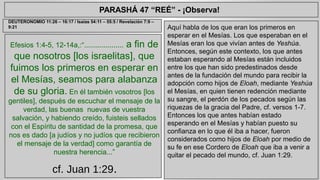 PARASHÁ 47 “REÉ” - ¡Observa! 
Efesios 1:4-5, 12-14a,:“.................... a fin de 
que nosotros [los israelitas], que 
fuimos los primeros en esperar en 
el Mesías, seamos para alabanza 
de su gloria. En él también vosotros [los 
gentiles], después de escuchar el mensaje de la 
verdad, las buenas nuevas de vuestra 
salvación, y habiendo creído, fuisteis sellados 
con el Espíritu de santidad de la promesa, que 
nos es dado [a judíos y no judíos que recibieron 
el mensaje de la verdad] como garantía de 
nuestra herencia...” 
cf. Juan 1:29. 
Aquí habla de los que eran los primeros en 
esperar en el Mesías. Los que esperaban en el 
Mesías eran los que vivían antes de Yeshúa. 
Entonces, según este contexto, los que antes 
estaban esperando al Mesías están incluidos 
entre los que han sido predestinados desde 
antes de la fundación del mundo para recibir la 
adopción como hijos de Eloah, mediante Yeshúa 
el Mesías, en quien tienen redención mediante 
su sangre, el perdón de los pecados según las 
riquezas de la gracia del Padre, cf. versos 1-7. 
Entonces los que antes habían estado 
esperando en el Mesías y habían puesto su 
confianza en lo que él iba a hacer, fueron 
considerados como hijos de Eloah por medio de 
su fe en ese Cordero de Eloah que iba a venir a 
quitar el pecado del mundo, cf. Juan 1:29. 
DEUTERONOMIO 11:26 – 16:17 / Isaías 54:11 – 55:5 / Revelación 7:9 – 
9:21 
 