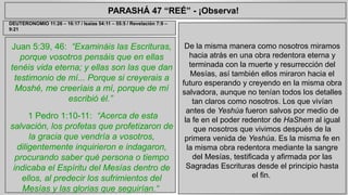 PARASHÁ 47 “REÉ” - ¡Observa! 
Juan 5:39, 46: “Examináis las Escrituras, 
porque vosotros pensáis que en ellas 
tenéis vida eterna; y ellas son las que dan 
testimonio de mí... Porque si creyerais a 
Moshé, me creeríais a mí, porque de mí 
escribió él.” 
1 Pedro 1:10-11: “Acerca de esta 
salvación, los profetas que profetizaron de 
la gracia que vendría a vosotros, 
diligentemente inquirieron e indagaron, 
procurando saber qué persona o tiempo 
indicaba el Espíritu del Mesías dentro de 
ellos, al predecir los sufrimientos del 
Mesías y las glorias que seguirían.“ 
De la misma manera como nosotros miramos 
hacia atrás en una obra redentora eterna y 
terminada con la muerte y resurrección del 
Mesías, así también ellos miraron hacia el 
futuro esperando y creyendo en la misma obra 
salvadora, aunque no tenían todos los detalles 
tan claros como nosotros. Los que vivían 
antes de Yeshúa fueron salvos por medio de 
la fe en el poder redentor de HaShem al igual 
que nosotros que vivimos después de la 
primera venida de Yeshúa. Es la misma fe en 
la misma obra redentora mediante la sangre 
del Mesías, testificada y afirmada por las 
Sagradas Escrituras desde el principio hasta 
el fin. 
DEUTERONOMIO 11:26 – 16:17 / Isaías 54:11 – 55:5 / Revelación 7:9 – 
9:21 
 