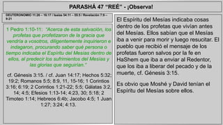 PARASHÁ 47 “REÉ” - ¡Observa! 
1 Pedro 1:10-11: “Acerca de esta salvación, los 
profetas que profetizaron de la gracia que 
vendría a vosotros, diligentemente inquirieron e 
indagaron, procurando saber qué persona o 
tiempo indicaba el Espíritu del Mesías dentro de 
ellos, al predecir los sufrimientos del Mesías y 
las glorias que seguirían.“ 
cf. Génesis 3:15. / cf. Juan 14:17; Hechos 5:32; 
19:2; Romanos 5:5; 8:9, 11, 15-16; 1 Corintios 
3:16; 6:19; 2 Corintios 1:21-22; 5:5; Gálatas 3:2, 
14; 4:5; Efesios 1:13-14; 4:23, 30; 5:18; 2 
Timoteo 1:14; Hebreos 6:4b; Jacobo 4:5; 1 Juan 
1:27; 3:24; 4:13. 
El Espíritu del Mesías indicaba cosas 
dentro de los profetas que vivían antes 
del Mesías. Ellos sabían que el Mesías 
iba a venir para morir y luego resucitar. El 
pueblo que recibió el mensaje de los 
profetas fueron salvos por la fe en 
HaShem que iba a enviar al Redentor, 
que los iba a liberar del pecado y de la 
muerte, cf. Génesis 3:15. 
Es obvio que Moshé y David tenían el 
Espíritu del Mesías sobre ellos. 
DEUTERONOMIO 11:26 – 16:17 / Isaías 54:11 – 55:5 / Revelación 7:9 – 
9:21 
 