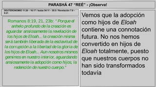 PARASHÁ 47 “REÉ” - ¡Observa! 
Romanos 8:19, 21, 23b: “ Porque el 
anhelo profundo de la creación es 
aguardar ansiosamente la revelación de 
los hijos de Eloah... la creación misma 
será también liberada de la esclavitud de 
la corrupción a la libertad de la gloria de 
los hijos de Eloah... Aun nosotros mismos 
gemimos en nuestro interior, aguardando 
ansiosamente la adopción como hijos, la 
redención de nuestro cuerpo.” 
Vemos que la adopción 
como hijos de Eloah 
contiene una connotación 
futura. No nos hemos 
convertido en hijos de 
Eloah totalmente, puesto 
que nuestros cuerpos no 
han sido transformados 
todavía 
DEUTERONOMIO 11:26 – 16:17 / Isaías 54:11 – 55:5 / Revelación 7:9 – 
9:21 
 