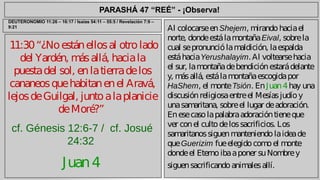 PARASHÁ 47 “REÉ” - ¡Observa! 
11:30 “¿No están ellos al otro lado 
del Yardén, más allá, hacia la 
puesta del sol, en la tierra de los 
cananeos que habitan en el Aravá, 
lejos de Guilgal, junto a la planicie 
de Moré?” 
cf. Génesis 12:6-7 / cf. Josué 
24:32 
Juan 4 
Al colocarse en Shejem, mirando hacia el 
norte, donde está la montaña Eival, sobre la 
cual se pronunció la maldición, la espalda 
está hacia Yerushalayim. Al voltearse hacia 
el sur, la montaña de bendición estará delante 
y, más allá, está la montaña escogida por 
HaShem, el monte Tsión. En Juan 4 hay una 
discusión religiosa entre el Mesías judío y 
una samaritana, sobre el lugar de adoración. 
En ese caso la palabra adoración tiene que 
ver con el culto de los sacrificios. Los 
samaritanos siguen manteniendo la idea de 
que Guerizim fue elegido como el monte 
donde el Eterno iba a poner su Nombre y 
siguen sacrificando animales allí. 
DEUTERONOMIO 11:26 – 16:17 / Isaías 54:11 – 55:5 / Revelación 7:9 – 
9:21 
 