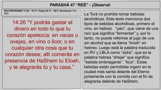 PARASHÁ 47 “REÉ” - ¡Observa! 
14:26 “Y podrás gastar el 
dinero en todo lo que tu 
corazón apetezca: en vacas u 
ovejas, en vino o licor, o en 
cualquier otra cosa que tu 
corazón desee; allí comerás en 
presencia de HaShem tu Eloah, 
y te alegrarás tú y tu casa.” 
La Torá no prohíbe tomar bebidas 
alcohólicas. Este texto menciona dos 
tipos de bebidas alcohólicas, primero el 
vino, en hebreo “yain”, que viene de una 
raíz que significa “fermentar” y, por lo 
tanto, no puede referirse al jugo de uva 
sin alcohol que se llama “tirosh” en 
hebreo. Luego está la palabra traducida 
en RV y LBLA como “sidra”, que es la 
palabra hebrea “shejar” que significa 
“bebida embriagante”, “licor”. Estas 
bebidas están permitidas ingerir en la 
ciudad más santa delante del Eterno 
juntamente con la comida con el fin de 
alegrarse delante de HaShem. 
DEUTERONOMIO 11:26 – 16:17 / Isaías 54:11 – 55:5 / Revelación 7:9 – 
9:21 
 