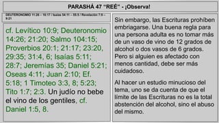 PARASHÁ 47 “REÉ” - ¡Observa! 
cf. Levítico 10:9; Deuteronomio 
14:26; 21:20; Salmo 104:15; 
Proverbios 20:1; 21:17; 23:20, 
29:35; 31:4, 6; Isaías 5:11; 
28:7; Jeremías 35; Daniel 5:21; 
Oseas 4:11; Juan 2:10; Ef. 
5:18; 1 Timoteo 3:3, 8; 5:23; 
Tito 1:7; 2:3. Un judío no bebe 
el vino de los gentiles, cf. 
Daniel 1:5, 8. 
Sin embargo, las Escrituras prohíben 
embriagarse. Una buena regla para 
una persona adulta es no tomar más 
de un vaso de vino de 12 grados de 
alcohol o dos vasos de 6 grados. 
Pero si alguien es afectado con 
menos cantidad, debe ser más 
cuidadoso. 
Al hacer un estudio minucioso del 
tema, uno se da cuenta de que el 
límite de las Escrituras no es la total 
abstención del alcohol, sino el abuso 
del mismo. 
DEUTERONOMIO 11:26 – 16:17 / Isaías 54:11 – 55:5 / Revelación 7:9 – 
9:21 
 