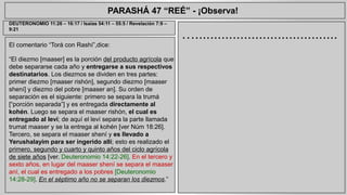 PARASHÁ 47 “REÉ” - ¡Observa! 
El comentario “Torá con Rashí”,dice: 
“El diezmo [maaser] es la porción del producto agrícola que 
debe separarse cada año y entregarse a sus respectivos 
destinatarios. Los diezmos se dividen en tres partes: 
primer diezmo [maaser rishón], segundo diezmo [maaser 
shení] y diezmo del pobre [maaser an]. Su orden de 
separación es el siguiente: primero se separa la trumá 
[“porción separada”] y es entregada directamente al 
kohén. Luego se separa el maaser rishón, el cual es 
entregado al leví; de aquí el leví separa la parte llamada 
trumat maaser y se la entrega al kohén [ver Núm 18:26]. 
Tercero, se separa el maaser shení y es llevado a 
Yerushalayim para ser ingerido allí; esto es realizado el 
primero, segundo y cuarto y quinto años del ciclo agrícola 
de siete años [ver. Deuteronomio 14:22-26]. En el tercero y 
sexto años, en lugar del maaser shení se separa el maaser 
aní, el cual es entregado a los pobres [Deuteronomio 
14:28-29]. En el séptimo año no se separan los diezmos.” 
…...................................... 
DEUTERONOMIO 11:26 – 16:17 / Isaías 54:11 – 55:5 / Revelación 7:9 – 
9:21 
 
