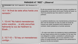 PARASHÁ 47 “REÉ” - ¡Observa! 
15:1 “Al final de siete años harás una 
remisión.” 
1. 15:4-6 “No habrá menesteroso 
entre vosotros… si sólo escuchas 
fielmente la voz de HaShem tu 
Eloah…” 
2. 15:7-10 – “Si hay un menesteroso 
contigo…” 
El año de remisión fue creado para ayudar a equilibrar la 
desigualdad social dentro de la gran Familia de Israel. La 
Torá nos presenta aquí tres casos en cuanto a la 
pobreza: 
La perfecta obediencia a los mandamientos produciría un 
alto nivel de bienestar en todo el pueblo de Israel de 
manera que nadie necesitará tomar préstamos. Al 
contrario, darán préstamos a muchas naciones. 
– En este nivel inferior de obediencia habrá posibilidades 
de que hayan pobres entre los israelitas. En tal caso hay 
una obligación a darles o prestarles lo suficiente para 
cubrir sus necesidades, pero no sus caprichos. Si el 
pobre no puede devolver el préstamo se le perdonará la 
deuda en el año de remisión. 
DEUTERONOMIO 11:26 – 16:17 / Isaías 54:11 – 55:5 / Revelación 7:9 – 
9:21 
 