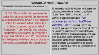 PARASHÁ 47 “REÉ” - ¡Observa! 
12:2-3 “Destruiréis completamente 
todos los lugares donde las naciones 
que desposeeréis sirven a sus dioses: 
sobre los montes altos, sobre las 
colinas y debajo de todo árbol 
frondoso. Y demoleréis sus altares, 
quebraréis sus pilares, quemaréis a 
fuego sus árboles de culto, derribaréis 
las imágenes talladas de sus dioses y 
borraréis su nombre de aquel lugar.” 
El texto que habla de destruir los lugares de 
culto pagano y borrar los nombres de los 
dioses falsos. Está contrastado con el 
versículo siguiente que dice: “No 
procederéis así con HaShem 
vuestro Eloah.”, lo cual indica, en 
primer lugar, que no se puede servir al Eterno 
de la misma manera como los idólatras ni 
levantar altares al Eterno en cualquier lugar, 
sino sólo en el lugar escogido por Él. Los 
estudiosos también han interpretado este 
texto diciendo que está prohibido destruir 
cosas y lugares que han sido utilizados en el 
culto al Eterno. 
DEUTERONOMIO 11:26 – 16:17 / Isaías 54:11 – 55:5 / Revelación 7:9 – 
9:21 
 