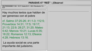 PARASHÁ 47 “REÉ” - ¡Observa! 
Hay muchos textos que hablan de 
ser generoso con el pobre 
cf. Salmo 37:25-26; 41:1-3; 112:5; 
Proverbios 14:31; 17:5; 19:17; 
21:13; 22:9; 28:27; 31:20; Mateo 
5:42; Marcos 10:21; Lucas 6:35; 
18:22; Romanos 12:13; Efesios 
4:28; Hebreos 13:16. 
La ayuda social es una parte 
importante del judaísmo. 
…..................................................................................... 
DEUTERONOMIO 11:26 – 16:17 / Isaías 54:11 – 55:5 / Revelación 7:9 – 
9:21 
 