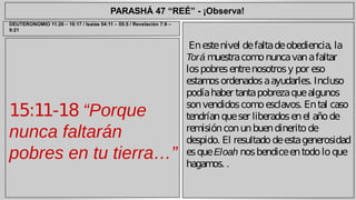 PARASHÁ 47 “REÉ” - ¡Observa! 
15:11-18 “Porque 
nunca faltarán 
pobres en tu tierra…” 
En este nivel de falta de obediencia, la 
Torá muestra como nunca van a faltar 
los pobres entre nosotros y por eso 
estamos ordenados a ayudarles. Incluso 
podía haber tanta pobreza que algunos 
son vendidos como esclavos. En tal caso 
tendrían que ser liberados en el año de 
remisión con un buen dinerito de 
despido. El resultado de esta generosidad 
es que Eloah nos bendice en todo lo que 
hagamos. . 
DEUTERONOMIO 11:26 – 16:17 / Isaías 54:11 – 55:5 / Revelación 7:9 – 
9:21 
 
