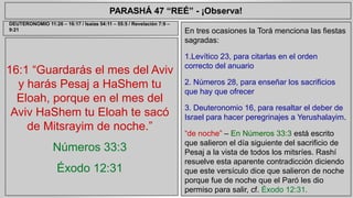 PARASHÁ 47 “REÉ” - ¡Observa! 
16:1 “Guardarás el mes del Aviv 
y harás Pesaj a HaShem tu 
Eloah, porque en el mes del 
Aviv HaShem tu Eloah te sacó 
de Mitsrayim de noche.” 
Números 33:3 
Éxodo 12:31 
En tres ocasiones la Torá menciona las fiestas 
sagradas: 
1.Levítico 23, para citarlas en el orden 
correcto del anuario 
2. Números 28, para enseñar los sacrificios 
que hay que ofrecer 
3. Deuteronomio 16, para resaltar el deber de 
Israel para hacer peregrinajes a Yerushalayim. 
“de noche” – En Números 33:3 está escrito 
que salieron el día siguiente del sacrificio de 
Pesaj a la vista de todos los mitsríes. Rashí 
resuelve esta aparente contradicción diciendo 
que este versículo dice que salieron de noche 
porque fue de noche que el Paró les dio 
permiso para salir, cf. Éxodo 12:31. 
DEUTERONOMIO 11:26 – 16:17 / Isaías 54:11 – 55:5 / Revelación 7:9 – 
9:21 
 