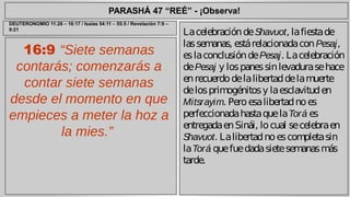 PARASHÁ 47 “REÉ” - ¡Observa! 
16:9 “Siete semanas 
contarás; comenzarás a 
contar siete semanas 
desde el momento en que 
empieces a meter la hoz a 
la mies.” 
La celebración de Shavuot, la fiesta de 
las semanas, está relacionada con Pesaj, 
es la conclusión de Pesaj. La celebración 
de Pesaj y los panes sin levadura se hace 
en recuerdo de la libertad de la muerte 
de los primogénitos y la esclavitud en 
Mitsrayim. Pero esa libertad no es 
perfeccionada hasta que la Torá es 
entregada en Sinái, lo cual se celebra en 
Shavuot. La libertad no es completa sin 
la Torá que fue dada siete semanas más 
tarde. 
DEUTERONOMIO 11:26 – 16:17 / Isaías 54:11 – 55:5 / Revelación 7:9 – 
9:21 
 