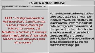 PARASHÁ 47 “REÉ” - ¡Observa! 
16:11 “ Y te alegrarás delante de 
HaShem tu Eloah, tú, tu hijo, tu hija, 
tu siervo, tu sierva, el levita que 
habita en tus ciudades, y el 
forastero, el huérfano y la viuda que 
están en medio de ti, en el lugar donde 
HaShem tu Eloah escoja para poner 
allí su nombre.” 
No hay ningún mandamiento que ordene 
que el pueblo esté alegre en Pesaj, sólo 
en Shavuot y Sukot. Esto nos enseña que 
la alegría por la libertad no es cumplida 
hasta la entrega de las normas dadas del 
cielo, por medio de las cuales el hombre 
es verdaderamente libre para saber lo 
que está permitido y lo que está 
prohibido. Esos límites producen libertad 
porque así sabemos en qué área nos 
podemos mover sin peligro 
DEUTERONOMIO 11:26 – 16:17 / Isaías 54:11 – 55:5 / Revelación 7:9 – 
9:21 
 