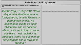 PARASHÁ 47 “REÉ” - ¡Observa! 
Jacobo (Stg.) 1:25 y 2:12: “Pero 
el que mira atentamente a la 
Torá perfecta, la de la libertad, y 
permanece en ella, no 
habiéndose vuelto un oidor 
olvidadizo sino un hacedor 
eficaz, éste será dichoso en lo 
que hace... Así hablad y así 
proceded, como los que han de 
ser juzgados por la Torá de la 
libertad.” 
------------------------------------------------ 
DEUTERONOMIO 11:26 – 16:17 / Isaías 54:11 – 55:5 / Revelación 7:9 – 
9:21 
 