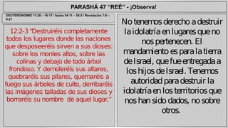 PARASHÁ 47 “REÉ” - ¡Observa! 
12:2-3 “Destruiréis completamente 
todos los lugares donde las naciones 
que desposeeréis sirven a sus dioses: 
sobre los montes altos, sobre las 
colinas y debajo de todo árbol 
frondoso. Y demoleréis sus altares, 
quebraréis sus pilares, quemaréis a 
fuego sus árboles de culto, derribaréis 
las imágenes talladas de sus dioses y 
borraréis su nombre de aquel lugar.” 
No tenemos derecho a destruir 
la idolatría en lugares que no 
nos pertenecen. El 
mandamiento es para la tierra 
de Israel, que fue entregada a 
los hijos de Israel. Tenemos 
autoridad para destruir la 
idolatría en los territorios que 
nos han sido dados, no sobre 
otros. 
DEUTERONOMIO 11:26 – 16:17 / Isaías 54:11 – 55:5 / Revelación 7:9 – 
9:21 
 