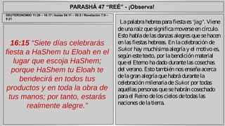 PARASHÁ 47 “REÉ” - ¡Observa! 
16:15 “Siete días celebrarás 
fiesta a HaShem tu Eloah en el 
lugar que escoja HaShem; 
porque HaShem tu Eloah te 
bendecirá en todos tus 
productos y en toda la obra de 
tus manos; por tanto, estarás 
realmente alegre.” 
La palabra hebrea para fiesta es “jag”. Viene 
de una raíz que significa moverse en círculo. 
Esto habla de las danzas alegres que se hacen 
en las fiestas hebreas. En la celebración de 
Sukot hay muchísima alegría y el motivo es, 
según este texto, por la bendición material 
que el Eterno ha dado durante las cosechas 
del verano. Esto también nos enseña acerca 
de la gran alegría que habrá durante la 
celebración milenaria de Sukot por todas 
aquellas personas que se habrán cosechado 
para el Reino de los cielos de todas las 
naciones de la tierra. 
DEUTERONOMIO 11:26 – 16:17 / Isaías 54:11 – 55:5 / Revelación 7:9 – 
9:21 
 