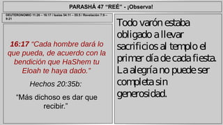 PARASHÁ 47 “REÉ” - ¡Observa! 
16:17 “Cada hombre dará lo 
que pueda, de acuerdo con la 
bendición que HaShem tu 
Eloah te haya dado.” 
Hechos 20:35b: 
“Más dichoso es dar que 
recibir.” 
Todo varón estaba 
obligado a llevar 
sacrificios al templo el 
primer día de cada fiesta. 
La alegría no puede ser 
completa sin 
generosidad. 
DEUTERONOMIO 11:26 – 16:17 / Isaías 54:11 – 55:5 / Revelación 7:9 – 
9:21 
 