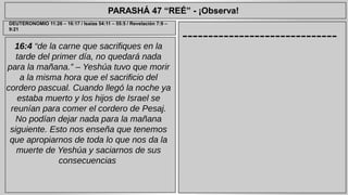 PARASHÁ 47 “REÉ” - ¡Observa! 
------------------------------ DEUTERONOMIO 11:26 – 16:17 / Isaías 54:11 – 55:5 / Revelación 7:9 – 
16:4 “de la carne que sacrifiques en la 
tarde del primer día, no quedará nada 
para la mañana.” – Yeshúa tuvo que morir 
a la misma hora que el sacrificio del 
cordero pascual. Cuando llegó la noche ya 
estaba muerto y los hijos de Israel se 
reunían para comer el cordero de Pesaj. 
No podían dejar nada para la mañana 
siguiente. Esto nos enseña que tenemos 
que apropiarnos de toda lo que nos da la 
muerte de Yeshúa y saciarnos de sus 
consecuencias 
9:21 
 