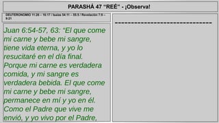 PARASHÁ 47 “REÉ” - ¡Observa! 
Juan 6:54-57, 63: “El que come 
mi carne y bebe mi sangre, 
tiene vida eterna, y yo lo 
resucitaré en el día final. 
Porque mi carne es verdadera 
comida, y mi sangre es 
verdadera bebida. El que come 
mi carne y bebe mi sangre, 
permanece en mí y yo en él. 
Como el Padre que vive me 
envió, y yo vivo por el Padre, 
asimismo el que me come, él 
------------------------------ DEUTERONOMIO 11:26 – 16:17 / Isaías 54:11 – 55:5 / Revelación 7:9 – 
9:21 
 