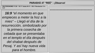 PARASHÁ 47 “REÉ” - ¡Observa! 
------------------------------ DEUTERONOMIO 11:26 – 16:17 / Isaías 54:11 – 55:5 / Revelación 7:9 – 
16:9 “el momento en que 
empieces a meter la hoz a la 
mies” – Llegó el día de la 
resurrección, simbolizado por 
la primera cosecha de 
cebada que se presentaba 
en el templo el día después 
del shabat después de 
Pesaj. Y así hay nueva vida 
para el hombre. 
9:21 
 