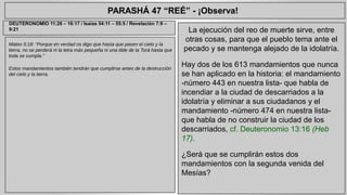 PARASHÁ 47 “REÉ” - ¡Observa! 
Mateo 5:18: “Porque en verdad os digo que hasta que pasen el cielo y la 
tierra, no se perderá ni la letra más pequeña ni una tilde de la Torá hasta que 
toda se cumpla.” 
Estos mandamientos también tendrán que cumplirse antes de la destrucción 
del cielo y la tierra. 
La ejecución del reo de muerte sirve, entre 
otras cosas, para que el pueblo tema ante el 
pecado y se mantenga alejado de la idolatría. 
Hay dos de los 613 mandamientos que nunca 
se han aplicado en la historia: el mandamiento 
-número 443 en nuestra lista- que habla de 
incendiar a la ciudad de descarriados a la 
idolatría y eliminar a sus ciudadanos y el 
mandamiento -número 474 en nuestra lista-que 
habla de no construir la ciudad de los 
descarriados, cf. Deuteronomio 13:16 (Heb 
17). 
¿Será que se cumplirán estos dos 
mandamientos con la segunda venida del 
Mesías? 
DEUTERONOMIO 11:26 – 16:17 / Isaías 54:11 – 55:5 / Revelación 7:9 – 
9:21 
