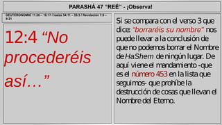 PARASHÁ 47 “REÉ” - ¡Observa! 
12:4 “No 
procederéis 
así…” 
Si se compara con el verso 3 que 
dice: “borraréis su nombre” nos 
puede llevar a la conclusión de 
que no podemos borrar el Nombre 
de HaShem de ningún lugar. De 
aquí viene el mandamiento -que 
es el número 453 en la lista que 
seguimos- que prohíbe la 
destrucción de cosas que llevan el 
Nombre del Eterno. 
DEUTERONOMIO 11:26 – 16:17 / Isaías 54:11 – 55:5 / Revelación 7:9 – 
9:21 
 