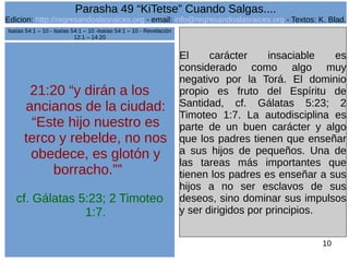 Edicion: http://regresandoalasraices.org - email: info@regresandoalasraices.org - Textos: K. Blad. 
10 
Parasha 49 “KiTetse” Cuando Salgas.... 
21:20 “y dirán a los 
ancianos de la ciudad: 
“Este hijo nuestro es 
terco y rebelde, no nos 
obedece, es glotón y 
borracho.”” 
cf. Gálatas 5:23; 2 Timoteo 
1:7. 
El carácter insaciable es 
considerado como algo muy 
negativo por la Torá. El dominio 
propio es fruto del Espíritu de 
Santidad, cf. Gálatas 5:23; 2 
Timoteo 1:7. La autodisciplina es 
parte de un buen carácter y algo 
que los padres tienen que enseñar 
a sus hijos de pequeños. Una de 
las tareas más importantes que 
tienen los padres es enseñar a sus 
hijos a no ser esclavos de sus 
deseos, sino dominar sus impulsos 
y ser dirigidos por principios. 
Isaías 54:1 – 10 - Isaías 54:1 – 10 -Isaías 54:1 – 10 - Revelación 
12:1 – 14:20 
 
