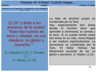 Edicion: http://regresandoalasraices.org - email: info@regresandoalasraices.org - Textos: K. Blad. 
11 
Parasha 49 “KiTetse” Cuando Salgas.... 
21:20 “y dirán a los 
ancianos de la ciudad: 
“Este hijo nuestro es 
terco y rebelde, no nos 
obedece, es glotón y 
borracho.”” 
cf. Gálatas 5:23; 2 Timoteo 
1:7. 
cf. Mateo 11:19. 
La falta de dominio propio es 
condenada por la Torá. 
Hay especialmente dos áreas 
donde el hombre tiene que 
aprender a dominarse, la comida y 
el sexo. Si no puede domar estas 
dos áreas en su vida, nunca llegará 
a ser maduro espiritualmente. La 
borrachera es condenada por la 
Torá. El Rebe Yeshúa fue 
falsamente acusado de ser un 
glotón y borracho, cf. Mateo 11:19. 
Isaías 54:1 – 10 - Isaías 54:1 – 10 -Isaías 54:1 – 10 - Revelación 
12:1 – 14:20 
 