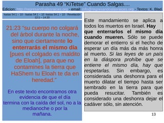 Edicion: http://regresandoalasraices.org - email: info@regresandoalasraices.org - Textos: K. Blad. 
13 
Parasha 49 “KiTetse” Cuando Salgas.... 
21:23 “su cuerpo no colgará 
del árbol durante la noche, 
sino que ciertamente lo 
enterrarás el mismo día 
[pues el colgado es maldito 
de Eloah], para que no 
contamines la tierra que 
HaShem tu Eloah te da en 
heredad.” 
En este texto encontramos otra 
evidencia de que el día 
termina con la caída del sol, no a la 
medianoche o por la 
mañana. 
Este mandamiento se aplica a 
todos los muertos en Israel. Hay 
que enterrarlos el mismo día 
cuando mueren. Sólo se puede 
demorar el entierro si el hecho de 
esperar un día más da más honra 
al muerto. Si las leyes de un país 
en la diáspora prohíbe que se 
entierre el mismo día, hay que 
respetarlas. Sin embargo, es 
considerada una deshonra para el 
muerto dilatar el tiempo hasta ser 
sembrado en la tierra para que 
pueda resucitar. También es 
considerado una deshonra dejar el 
cadáver sólo, sin atención. 
Isaías 54:1 – 10 - Isaías 54:1 – 10 -Isaías 54:1 – 10 - Revelación 
12:1 – 14:20 
 