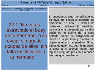 Edicion: http://regresandoalasraices.org - email: info@regresandoalasraices.org - Textos: K. Blad. 
14 
Parasha 49 “KiTetse” Cuando Salgas.... 
22:1 “No verás 
extraviado el buey 
de tu hermano, o su 
oveja, sin que te 
ocupes de ellos; sin 
falta los llevarás a 
tu hermano.” 
Si encuentras algo por allí que no 
es tuyo, no tienes el derecho de 
apropiarte de eso. Si sabes de 
quién es o si tienes la posibilidad 
de hacer una búsqueda para saber 
quién es el dueño de la cosa 
perdida, tienes la obligación de 
buscar a la persona y devolver el 
objeto o el animal perdido. Si no 
sabes de quién es, podrás guardar 
la cosa o el animal, hasta que 
alguien pregunte por ello. Entonces 
tendrás que devolverlo. 
Isaías 54:1 – 10 - Isaías 54:1 – 10 -Isaías 54:1 – 10 - Revelación 
12:1 – 14:20 
 