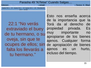 Edicion: http://regresandoalasraices.org - email: info@regresandoalasraices.org - Textos: K. Blad. 
15 
Parasha 49 “KiTetse” Cuando Salgas.... 
22:1 “No verás 
extraviado el buey 
de tu hermano, o su 
oveja, sin que te 
ocupes de ellos; sin 
falta los llevarás a 
tu hermano.” 
Esto nos enseña acerca 
de la importancia que la 
Torá da al derecho de 
propiedad privada. Es 
muy importante no 
apropiarse de los bienes 
ajenos. Cualquier forma 
de apropiación de bienes 
ajenos es un hurto, 
incluso del tiempo. 
Isaías 54:1 – 10 - Isaías 54:1 – 10 -Isaías 54:1 – 10 - Revelación 
12:1 – 14:20 
 