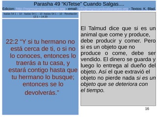 Edicion: http://regresandoalasraices.org - email: info@regresandoalasraices.org - Textos: K. Blad. 
16 
Parasha 49 “KiTetse” Cuando Salgas.... 
22:2 “Y si tu hermano no 
está cerca de ti, o si no 
lo conoces, entonces lo 
traerás a tu casa, y 
estará contigo hasta que 
tu hermano lo busque; 
entonces se lo 
devolverás.” 
El Talmud dice que si es un 
animal que come y produce, 
debe producir y comer. Pero 
si es un objeto que no 
produce o come, debe ser 
vendido. El dinero se guarda y 
luego lo entrega al dueño del 
objeto. Así el que extravió el 
objeto no pierde nada si es un 
objeto que se deteriora con 
el tiempo. 
Isaías 54:1 – 10 - Isaías 54:1 – 10 -Isaías 54:1 – 10 - Revelación 
12:1 – 14:20 
 
