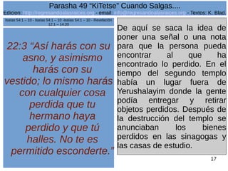 Edicion: http://regresandoalasraices.org - email: info@regresandoalasraices.org - Textos: K. Blad. 
17 
Parasha 49 “KiTetse” Cuando Salgas.... 
22:3 “Así harás con su 
asno, y asimismo 
harás con su 
vestido; lo mismo harás 
con cualquier cosa 
perdida que tu 
hermano haya 
perdido y que tú 
halles. No te es 
permitido esconderte.” 
De aquí se saca la idea de 
poner una señal o una nota 
para que la persona pueda 
encontrar al que ha 
encontrado lo perdido. En el 
tiempo del segundo templo 
había un lugar fuera de 
Yerushalayim donde la gente 
podía entregar y retirar 
objetos perdidos. Después de 
la destrucción del templo se 
anunciaban los bienes 
perdidos en las sinagogas y 
las casas de estudio. 
Isaías 54:1 – 10 - Isaías 54:1 – 10 -Isaías 54:1 – 10 - Revelación 
12:1 – 14:20 
 
