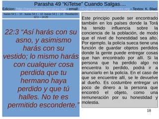 Edicion: http://regresandoalasraices.org - email: info@regresandoalasraices.org - Textos: K. Blad. 
18 
Parasha 49 “KiTetse” Cuando Salgas.... 
22:3 “Así harás con su 
asno, y asimismo 
harás con su 
vestido; lo mismo harás 
con cualquier cosa 
perdida que tu 
hermano haya 
perdido y que tú 
halles. No te es 
permitido esconderte.” 
Este principio puede ser encontrado 
también en los países donde la Torá 
ha tenido influencia sobre la 
conciencia de la población, de modo 
que el nivel de honestidad sea alto. 
Por ejemplo, la policía sueca tiene una 
función de guardar objetos perdidos 
donde la gente puede entregar cosas 
que han encontrado por allí. Si la 
persona que ha perdido algo no 
encuentra lo perdido, podrá ir a 
anunciarlo en la policía. En el caso de 
que se encuentre allí, se le devuelve 
al dueño. Es costumbre entregar un 
poco de dinero a la persona que 
encontró el objeto, como una 
remuneración por su honestidad y 
molestia. 
Isaías 54:1 – 10 - Isaías 54:1 – 10 -Isaías 54:1 – 10 - Revelación 
12:1 – 14:20 
 