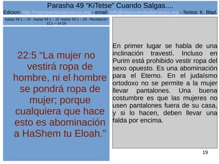 Edicion: http://regresandoalasraices.org - email: info@regresandoalasraices.org - Textos: K. Blad. 
19 
Parasha 49 “KiTetse” Cuando Salgas.... 
22:5 “La mujer no 
vestirá ropa de 
hombre, ni el hombre 
se pondrá ropa de 
mujer; porque 
cualquiera que hace 
esto es abominación 
a HaShem tu Eloah.” 
En primer lugar se habla de una 
inclinación travestí. Incluso en 
Purim está prohibido vestir ropa del 
sexo opuesto. Es una abominación 
para el Eterno. En el judaísmo 
ortodoxo no se permite a la mujer 
llevar pantalones. Una buena 
costumbre es que las mujeres no 
usen pantalones fuera de su casa, 
y si lo hacen, deben llevar una 
falda por encima. 
Isaías 54:1 – 10 - Isaías 54:1 – 10 -Isaías 54:1 – 10 - Revelación 
12:1 – 14:20 
 