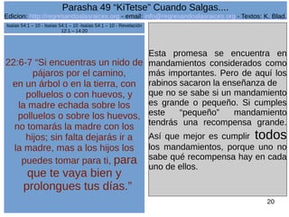 Edicion: http://regresandoalasraices.org - email: info@regresandoalasraices.org - Textos: K. Blad. 
20 
Parasha 49 “KiTetse” Cuando Salgas.... 
22:6-7 “Si encuentras un nido de 
pájaros por el camino, 
en un árbol o en la tierra, con 
polluelos o con huevos, y 
la madre echada sobre los 
polluelos o sobre los huevos, 
no tomarás la madre con los 
hijos; sin falta dejarás ir a 
la madre, mas a los hijos los 
puedes tomar para ti, para 
que te vaya bien y 
prolongues tus días.” 
Esta promesa se encuentra en 
mandamientos considerados como 
más importantes. Pero de aquí los 
rabinos sacaron la enseñanza de 
que no se sabe si un mandamiento 
es grande o pequeño. Si cumples 
este “pequeño” mandamiento 
tendrás una recompensa grande. 
Así que mejor es cumplir todos 
los mandamientos, porque uno no 
sabe qué recompensa hay en cada 
uno de ellos. 
Isaías 54:1 – 10 - Isaías 54:1 – 10 -Isaías 54:1 – 10 - Revelación 
12:1 – 14:20 
 