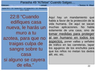Edicion: http://regresandoalasraices.org - email: info@regresandoalasraices.org - Textos: K. Blad. 
22 
Parasha 49 “KiTetse” Cuando Salgas.... 
22:8 “Cuando 
edifiques casa 
nueva, le harás un 
muro a tu 
azotea, para que no 
traigas culpa de 
sangre sobre tu 
casa 
si alguno se cayera 
de ella.” 
Aquí hay un mandamiento que 
habla a favor de la protección de la 
vida humana. De aquí se sacan 
muchas aplicaciones. No habla 
solamente de una casa, sino de 
tomar medidas para proteger 
al ser humano en todos los 
aspectos, poner vallas y señales 
de tráfico en las carreteras, tapar 
los agujeros de los enchufes para 
que los niños no metan los dedos 
allí, etc. etc. 
Isaías 54:1 – 10 - Isaías 54:1 – 10 -Isaías 54:1 – 10 - Revelación 
12:1 – 14:20 
 
