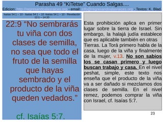 Edicion: http://regresandoalasraices.org - email: info@regresandoalasraices.org - Textos: K. Blad. 
23 
Parasha 49 “KiTetse” Cuando Salgas.... 
22:9 “No sembrarás 
tu viña con dos 
clases de semilla, 
no sea que todo el 
fruto de la semilla 
que hayas 
sembrado y el 
producto de la viña 
queden vedados.” 
cf. Isaías 5:7. 
Esta prohibición aplica en primer 
lugar sobre la tierra de Israel. Sin 
embargo, la halajá judía establece 
que es aplicable también en otras 
Tierras. La Torá primero habla de la 
casa, luego de la viña y finalmente 
de la mujer, v.13. No son sabios 
los se casan primero y luego 
buscan trabajo y casa. En el nivel 
peshat, simple, este texto nos 
enseña que el producto de la viña 
va a ser dañado si mezclamos dos 
clases de semilla. En el nivel 
remez, podemos comprar la viña 
con Israel, cf. Isaías 5:7. 
Isaías 54:1 – 10 - Isaías 54:1 – 10 -Isaías 54:1 – 10 - Revelación 
12:1 – 14:20 
 