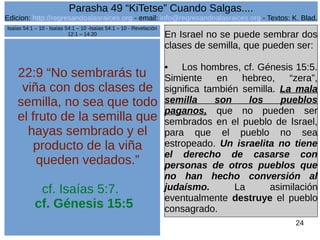 Edicion: http://regresandoalasraices.org - email: info@regresandoalasraices.org - Textos: K. Blad. 
24 
Parasha 49 “KiTetse” Cuando Salgas.... 
22:9 “No sembrarás tu 
viña con dos clases de 
semilla, no sea que todo 
el fruto de la semilla que 
hayas sembrado y el 
producto de la viña 
queden vedados.” 
cf. Isaías 5:7. 
cf. Génesis 15:5 
En Israel no se puede sembrar dos 
clases de semilla, que pueden ser: 
• Los hombres, cf. Génesis 15:5. 
Simiente en hebreo, “zera”, 
significa también semilla. La mala 
semilla son los pueblos 
paganos, que no pueden ser 
sembrados en el pueblo de Israel, 
para que el pueblo no sea 
estropeado. Un israelita no tiene 
el derecho de casarse con 
personas de otros pueblos que 
no han hecho conversión al 
judaísmo. La asimilación 
eventualmente destruye el pueblo 
consagrado. 
Isaías 54:1 – 10 - Isaías 54:1 – 10 -Isaías 54:1 – 10 - Revelación 
12:1 – 14:20 
 